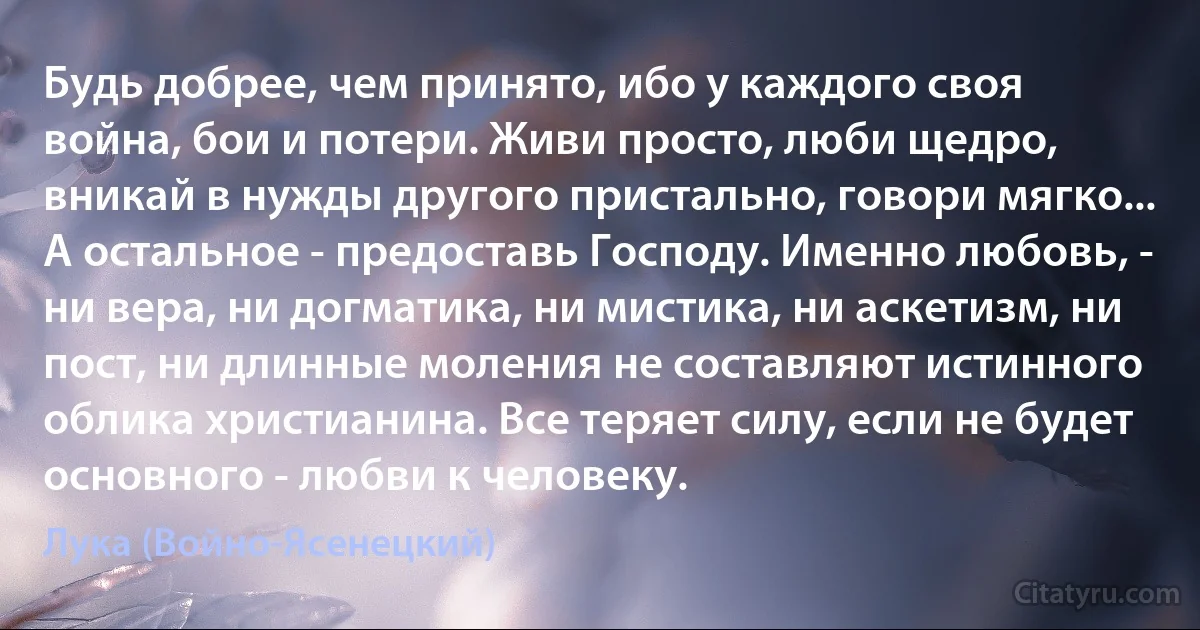 Будь добрее, чем принято, ибо у каждого своя война, бои и потери. Живи просто, люби щедро, вникай в нужды другого пристально, говори мягко... А остальное - предоставь Господу. Именно любовь, - ни вера, ни догматика, ни мистика, ни аскетизм, ни пост, ни длинные моления не составляют истинного облика христианина. Все теряет силу, если не будет основного - любви к человеку. (Лука (Войно-Ясенецкий))