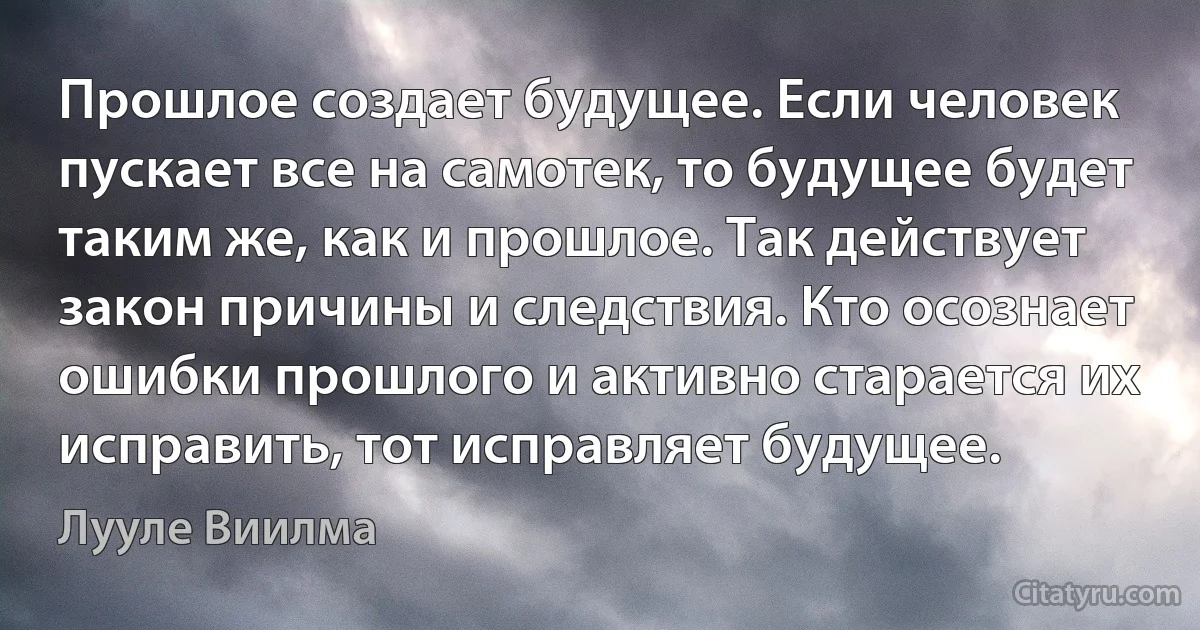 Прошлое создает будущее. Если человек пускает все на самотек, то будущее будет таким же, как и прошлое. Так действует закон причины и следствия. Кто осознает ошибки прошлого и активно старается их исправить, тот исправляет будущее. (Лууле Виилма)