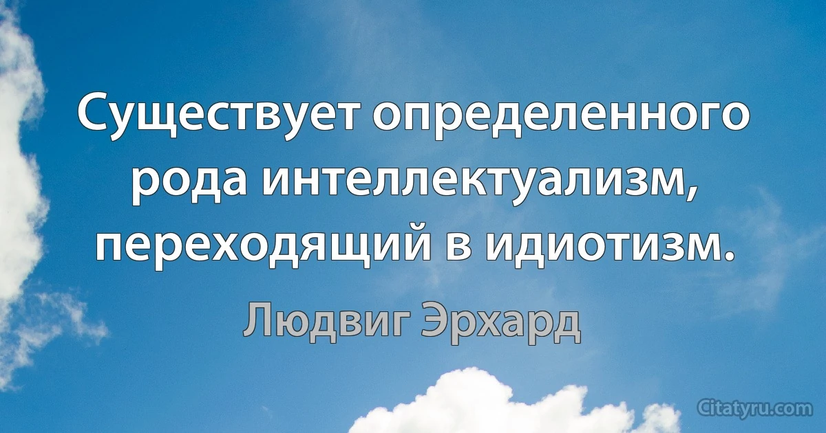 Существует определенного рода интеллектуализм, переходящий в идиотизм. (Людвиг Эрхард)