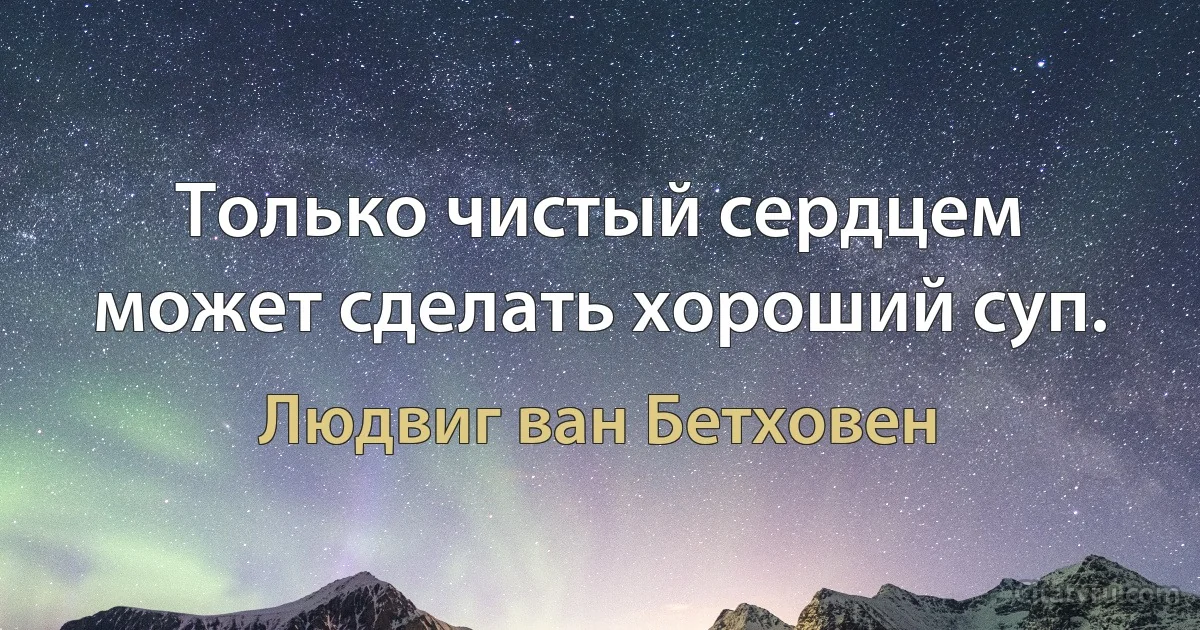 Только чистый сердцем может сделать хороший суп. (Людвиг ван Бетховен)