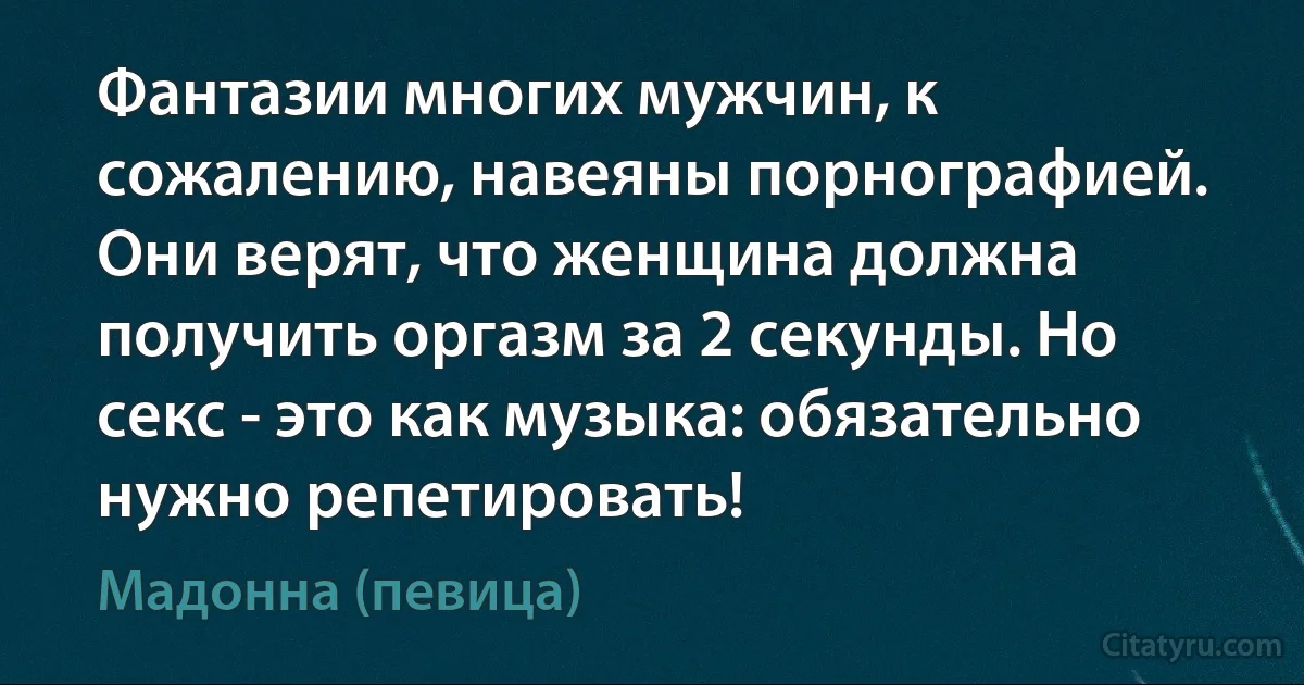 Фантазии многих мужчин, к сожалению, навеяны порнографией. Они верят, что женщина должна получить оргазм за 2 секунды. Но секс - это как музыка: обязательно нужно репетировать! (Мадонна (певица))