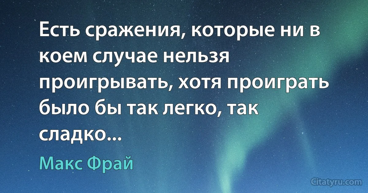 Есть сражения, которые ни в коем случае нельзя проигрывать, хотя проиграть было бы так легко, так сладко... (Макс Фрай)