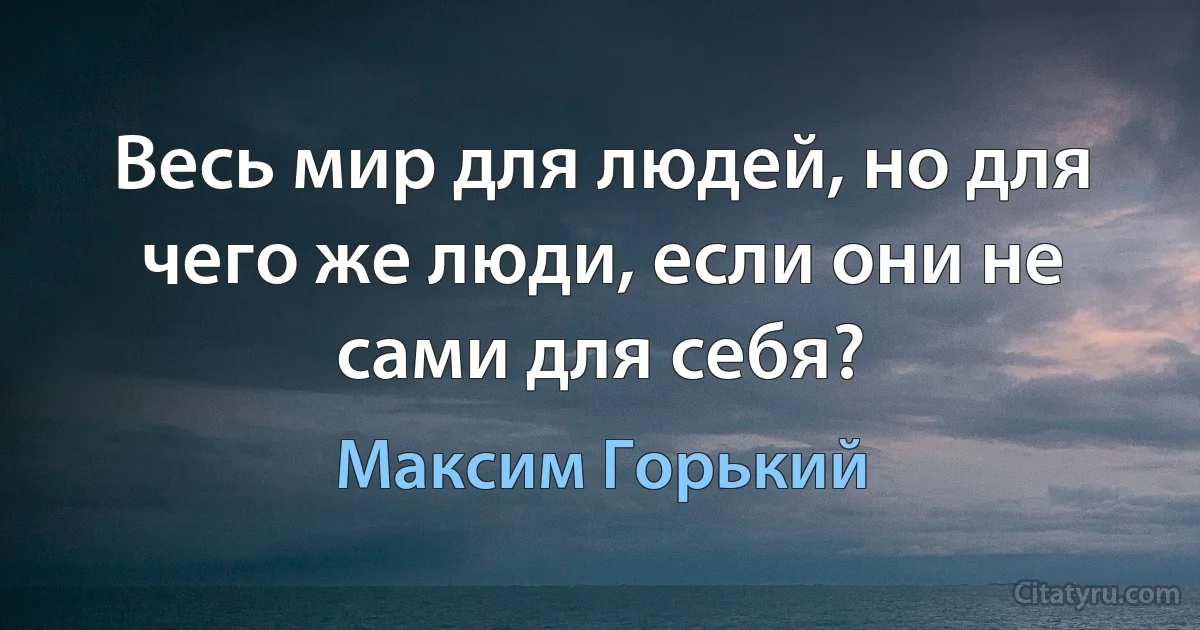 Весь мир для людей, но для чего же люди, если они не сами для себя? (Максим Горький)