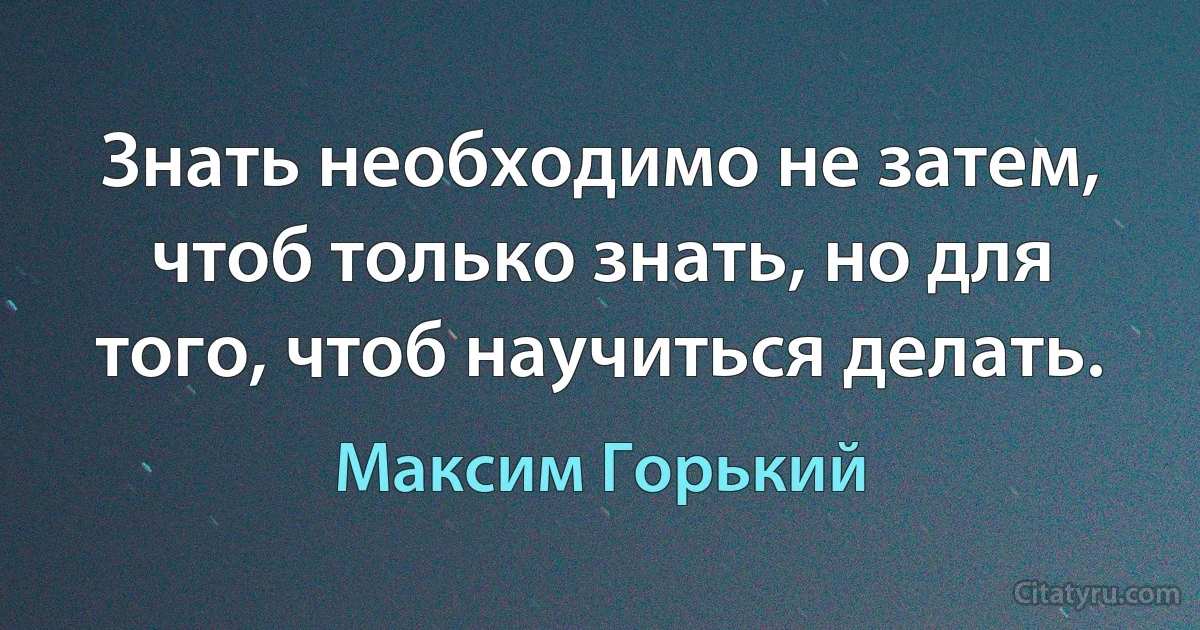 Знать необходимо не затем, чтоб только знать, но для того, чтоб научиться делать. (Максим Горький)