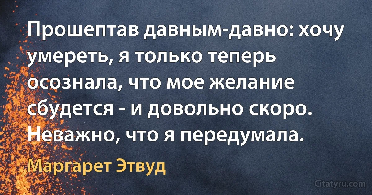 Прошептав давным-давно: хочу умереть, я только теперь осознала, что мое желание сбудется - и довольно скоро. Неважно, что я передумала. (Маргарет Этвуд)