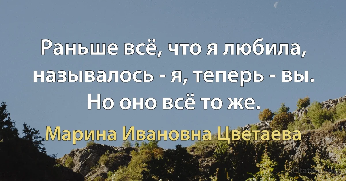 Раньше всё, что я любила, называлось - я, теперь - вы. Но оно всё то же. (Марина Ивановна Цветаева)