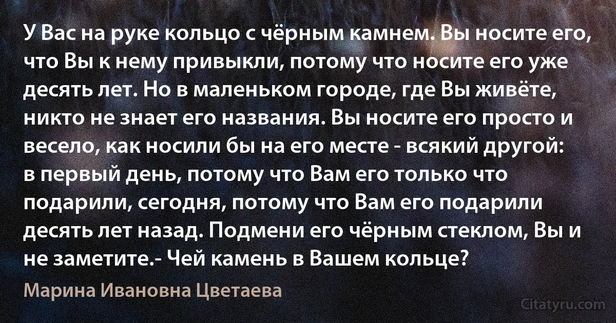 У Вас на руке кольцо с чёрным камнем. Вы носите его, что Вы к нему привыкли, потому что носите его уже десять лет. Но в маленьком городе, где Вы живёте, никто не знает его названия. Вы носите его просто и весело, как носили бы на его месте - всякий другой: в первый день, потому что Вам его только что подарили, сегодня, потому что Вам его подарили десять лет назад. Подмени его чёрным стеклом, Вы и не заметите.- Чей камень в Вашем кольце? (Марина Ивановна Цветаева)