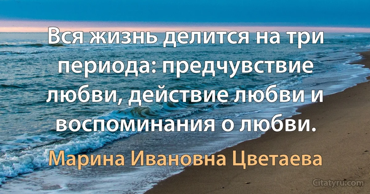 Вся жизнь делится на три периода: предчувствие любви, действие любви и воспоминания о любви. (Марина Ивановна Цветаева)