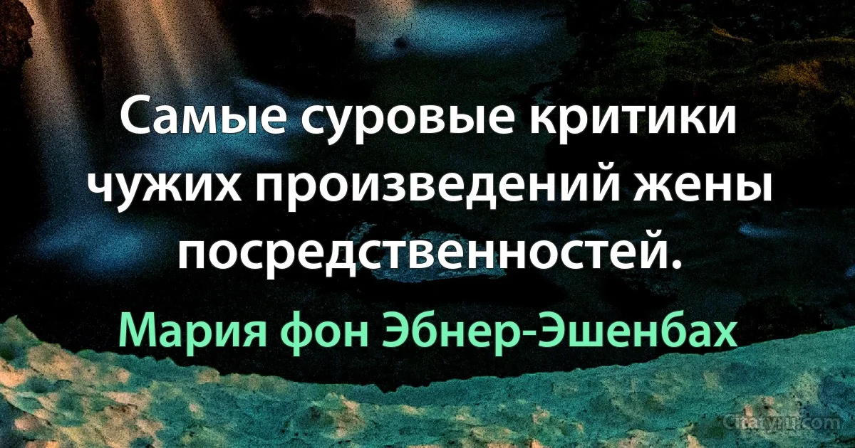 Самые суровые критики чужих произведений жены посредственностей. (Мария фон Эбнер-Эшенбах)