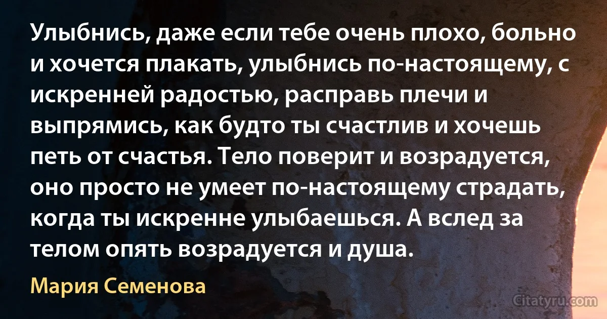 Улыбнись, даже если тебе очень плохо, больно и хочется плакать, улыбнись по-настоящему, с искренней радостью, расправь плечи и выпрямись, как будто ты счастлив и хочешь петь от счастья. Тело поверит и возрадуется, оно просто не умеет по-настоящему страдать, когда ты искренне улыбаешься. А вслед за телом опять возрадуется и душа. (Мария Семенова)