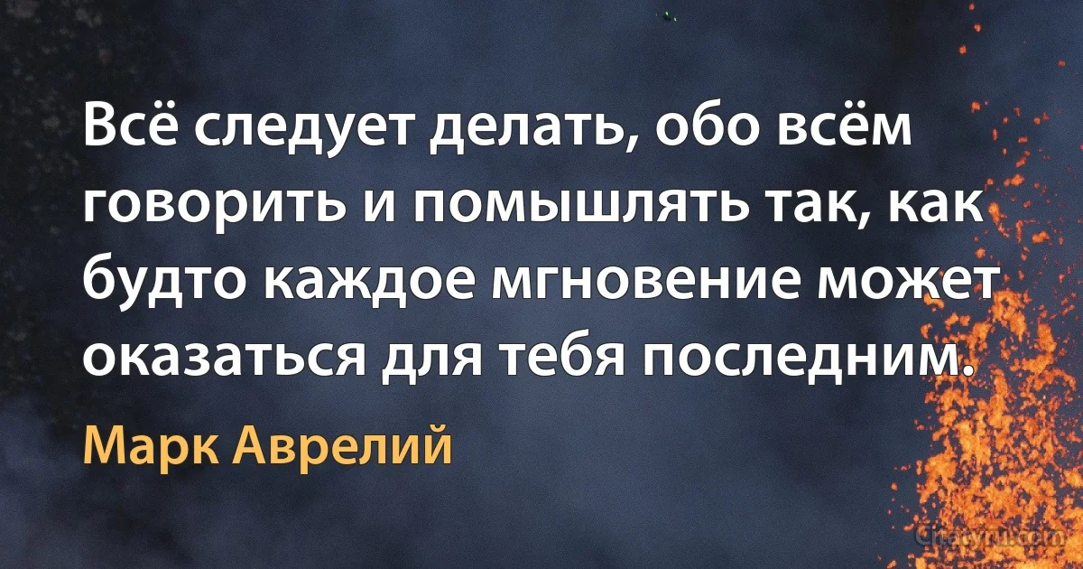 Всё следует делать, обо всём говорить и помышлять так, как будто каждое мгновение может оказаться для тебя последним. (Марк Аврелий)