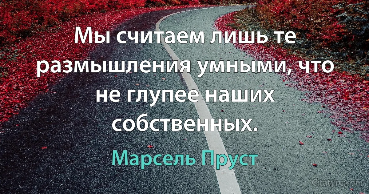 Мы считаем лишь те размышления умными, что не глупее наших собственных. (Марсель Пруст)