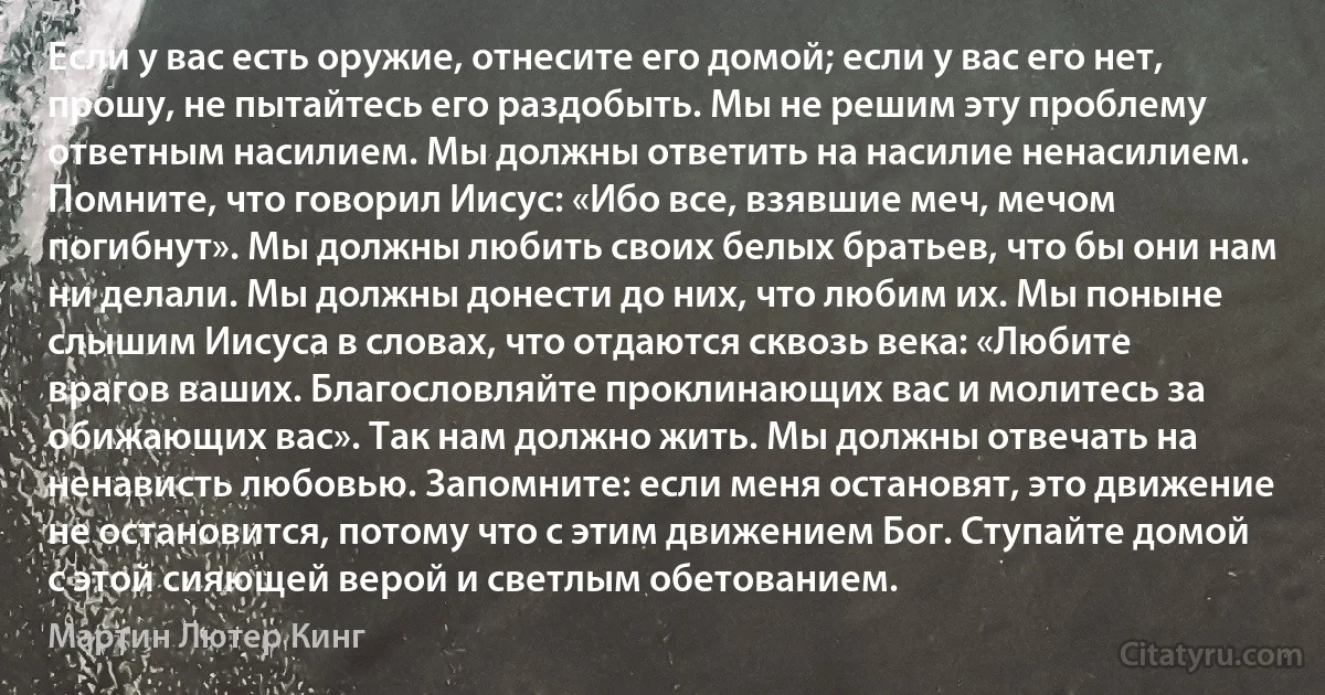 Если у вас есть оружие, отнесите его домой; если у вас его нет, прошу, не пытайтесь его раздобыть. Мы не решим эту проблему ответным насилием. Мы должны ответить на насилие ненасилием. Помните, что говорил Иисус: «Ибо все, взявшие меч, мечом погибнут». Мы должны любить своих белых братьев, что бы они нам ни делали. Мы должны донести до них, что любим их. Мы поныне слышим Иисуса в словах, что отдаются сквозь века: «Любите врагов ваших. Благословляйте проклинающих вас и молитесь за обижающих вас». Так нам должно жить. Мы должны отвечать на ненависть любовью. Запомните: если меня остановят, это движение не остановится, потому что с этим движением Бог. Ступайте домой с этой сияющей верой и светлым обетованием. (Мартин Лютер Кинг)