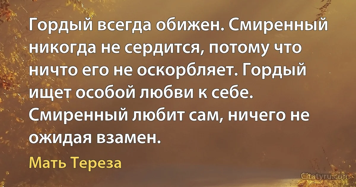 Гордый всегда обижен. Смиренный никогда не сердится, потому что ничто его не оскорбляет. Гордый ищет особой любви к себе. Смиренный любит сам, ничего не ожидая взамен. (Мать Тереза)