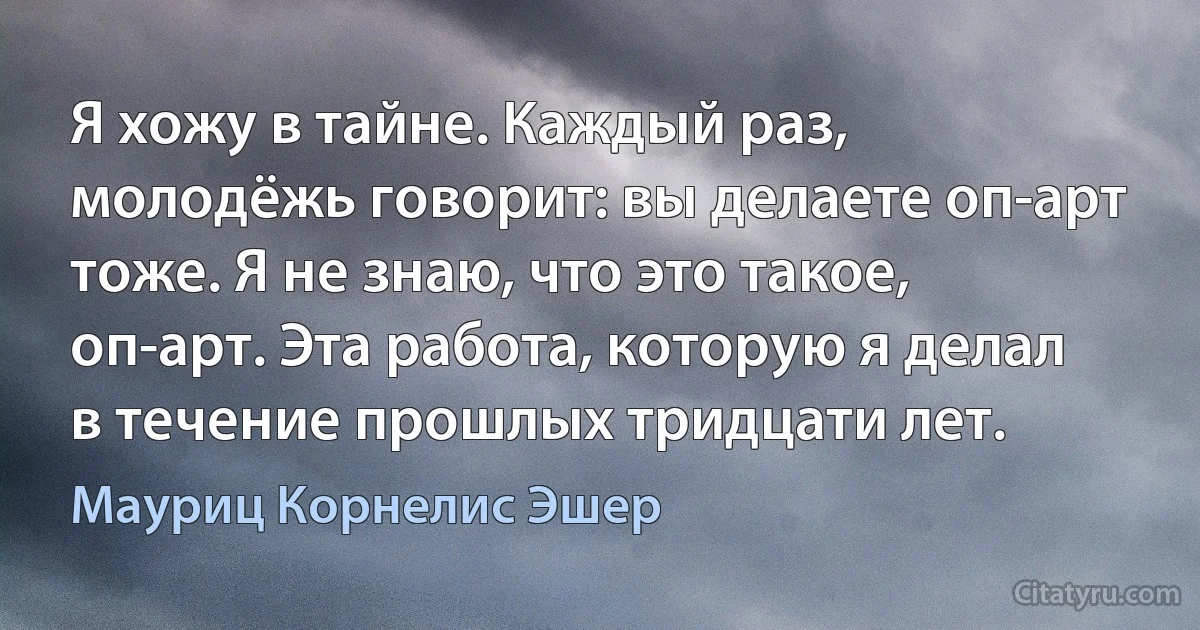 Я хожу в тайне. Каждый раз, молодёжь говорит: вы делаете оп-арт тоже. Я не знаю, что это такое, оп-арт. Эта работа, которую я делал в течение прошлых тридцати лет. (Мауриц Корнелис Эшер)