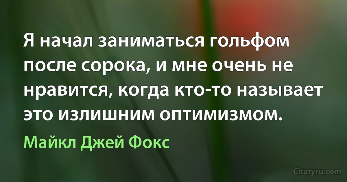 Я начал заниматься гольфом после сорока, и мне очень не нравится, когда кто-то называет это излишним оптимизмом. (Майкл Джей Фокс)