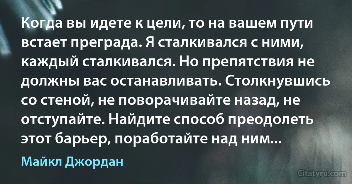 Когда вы идете к цели, то на вашем пути встает преграда. Я сталкивался с ними, каждый сталкивался. Но препятствия не должны вас останавливать. Столкнувшись со стеной, не поворачивайте назад, не отступайте. Найдите способ преодолеть этот барьер, поработайте над ним... (Майкл Джордан)