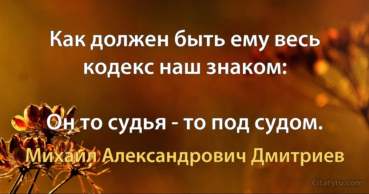 Как должен быть ему весь кодекс наш знаком:

Он то судья - то под судом. (Михаил Александрович Дмитриев)