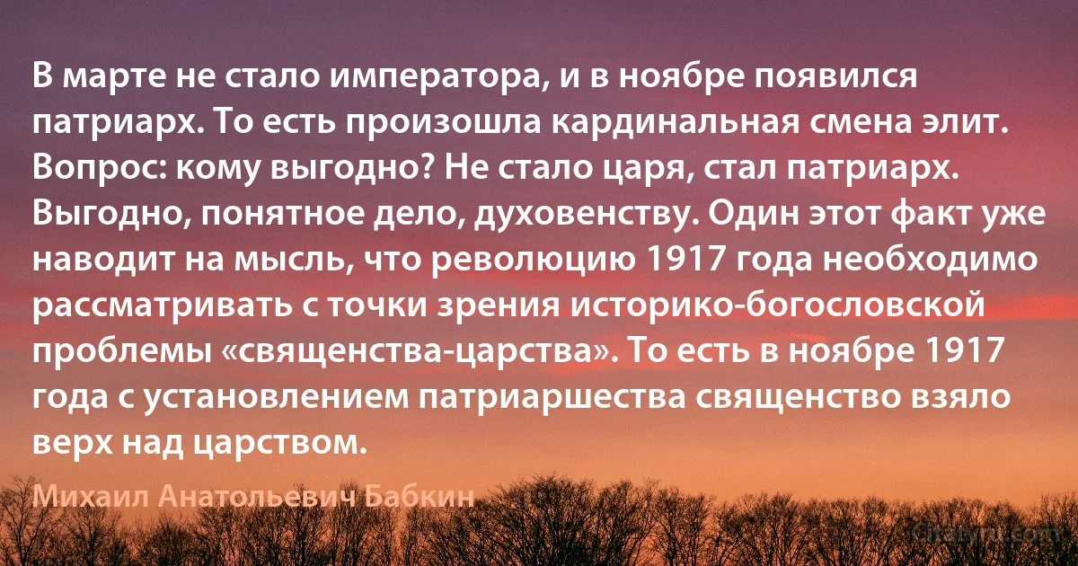 В марте не стало императора, и в ноябре появился патриарх. То есть произошла кардинальная смена элит. Вопрос: кому выгодно? Не стало царя, стал патриарх. Выгодно, понятное дело, духовенству. Один этот факт уже наводит на мысль, что революцию 1917 года необходимо рассматривать с точки зрения историко-богословской проблемы «священства-царства». То есть в ноябре 1917 года с установлением патриаршества священство взяло верх над царством. (Михаил Анатольевич Бабкин)