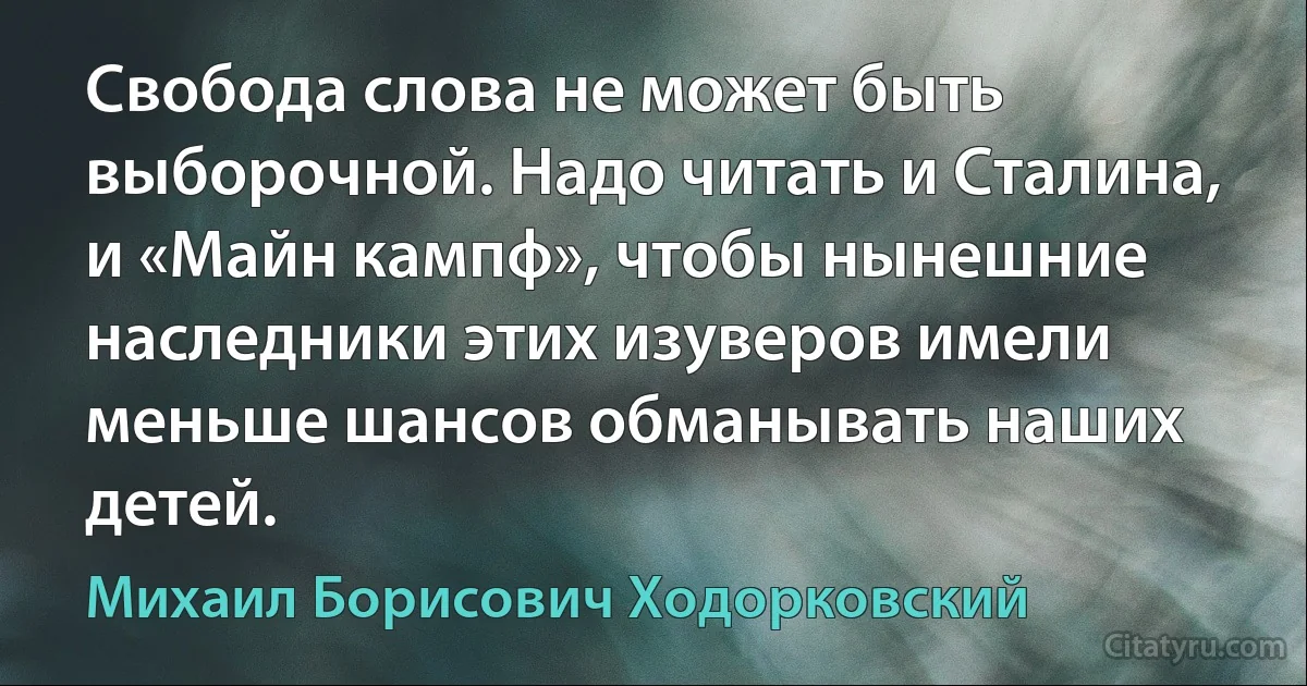 Свобода слова не может быть выборочной. Надо читать и Сталина, и «Майн кампф», чтобы нынешние наследники этих изуверов имели меньше шансов обманывать наших детей. (Михаил Борисович Ходорковский)