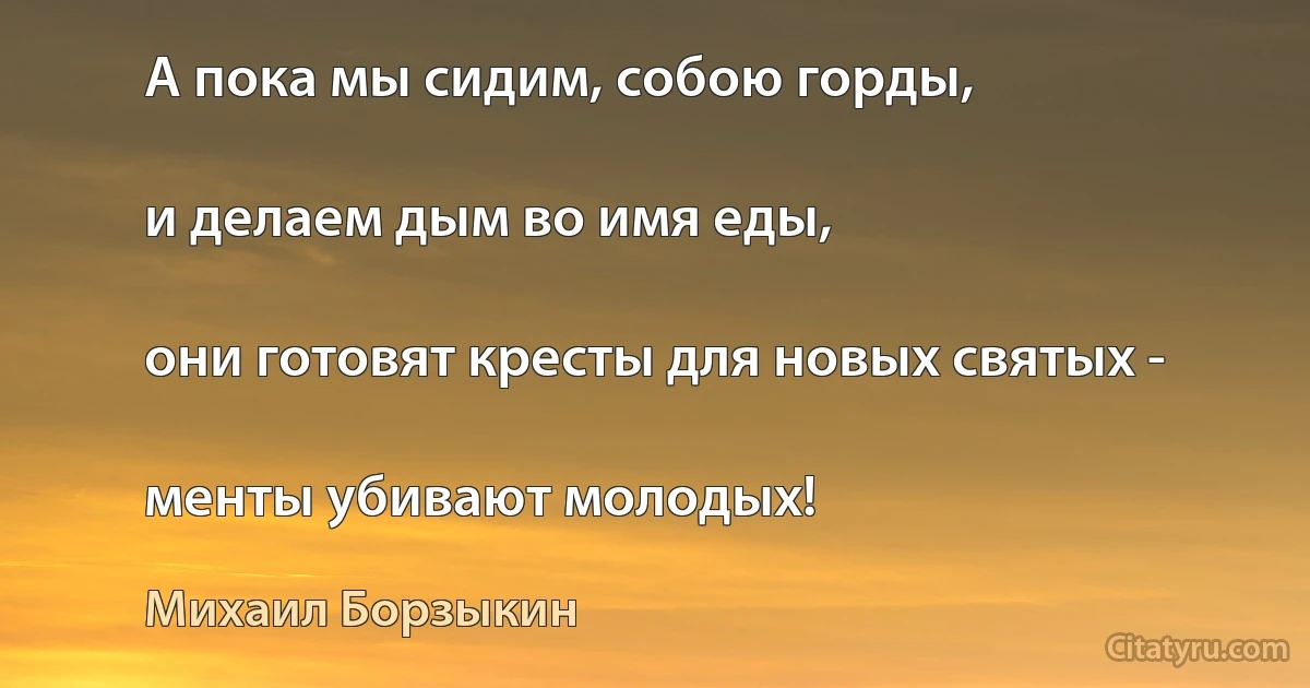 А пока мы сидим, собою горды,

и делаем дым во имя еды,

они готовят кресты для новых святых -

менты убивают молодых! (Михаил Борзыкин)