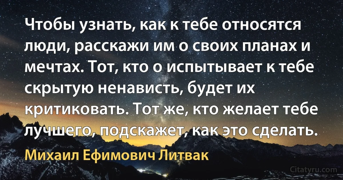 Чтобы узнать, как к тебе относятся люди, расскажи им о своих планах и мечтах. Тот, кто о испытывает к тебе скрытую ненависть, будет их критиковать. Тот же, кто желает тебе лучшего, подскажет, как это сделать. (Михаил Ефимович Литвак)