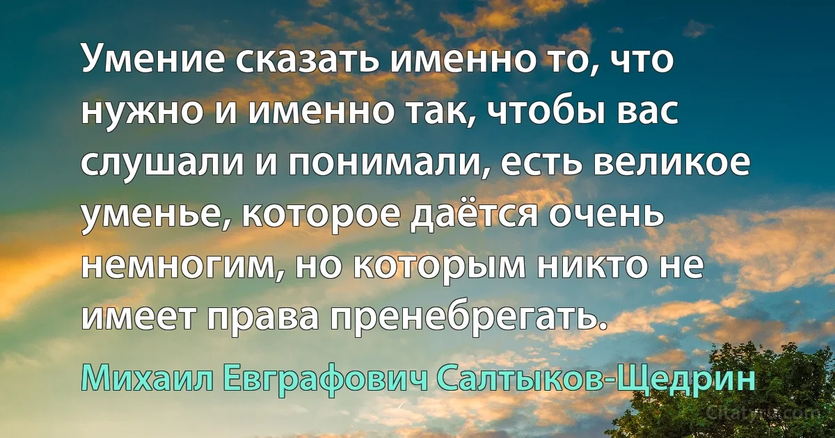 Умение сказать именно то, что нужно и именно так, чтобы вас слушали и понимали, есть великое уменье, которое даётся очень немногим, но которым никто не имеет права пренебрегать. (Михаил Евграфович Салтыков-Щедрин)