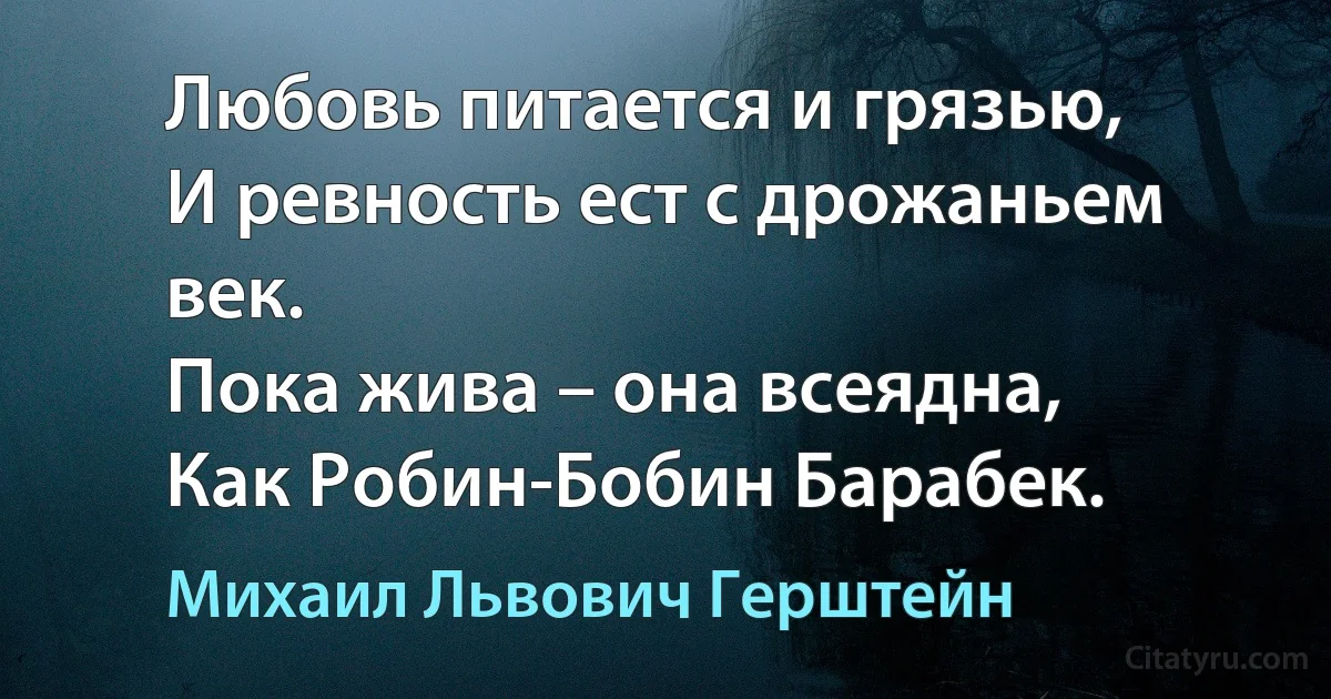 Любовь питается и грязью,
И ревность ест с дрожаньем век.
Пока жива – она всеядна,
Как Робин-Бобин Барабек. (Михаил Львович Герштейн)