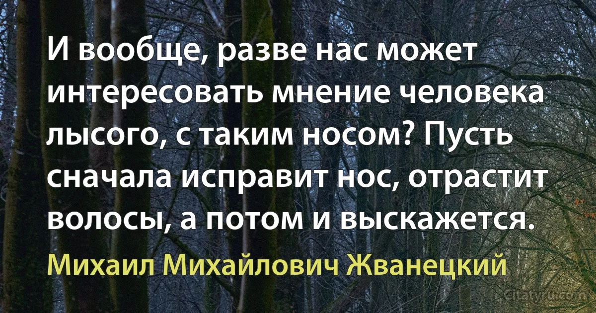 И вообще, разве нас может интересовать мнение человека лысого, с таким носом? Пусть сначала исправит нос, отрастит волосы, а потом и выскажется. (Михаил Михайлович Жванецкий)