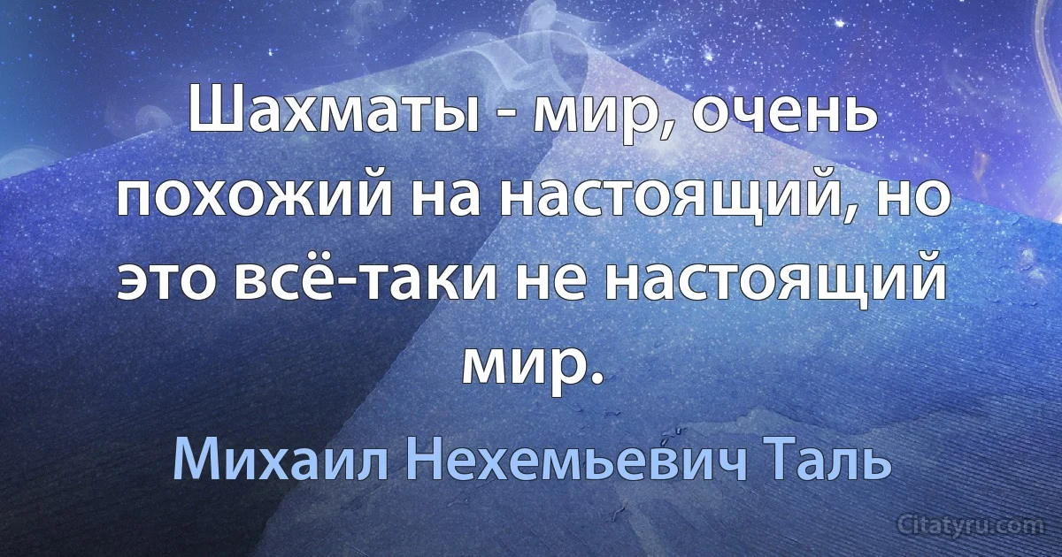 Шахматы - мир, очень похожий на настоящий, но это всё-таки не настоящий мир. (Михаил Нехемьевич Таль)