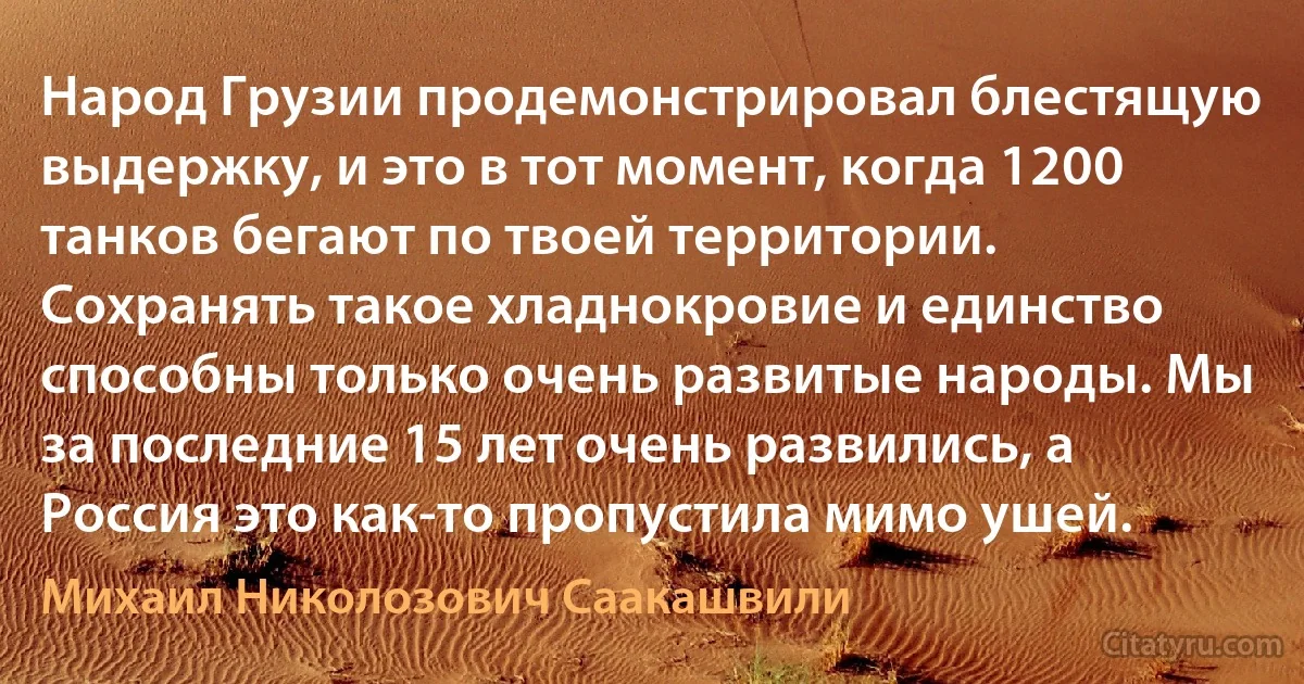 Народ Грузии продемонстрировал блестящую выдержку, и это в тот момент, когда 1200 танков бегают по твоей территории. Сохранять такое хладнокровие и единство способны только очень развитые народы. Мы за последние 15 лет очень развились, а Россия это как-то пропустила мимо ушей. (Михаил Николозович Саакашвили)