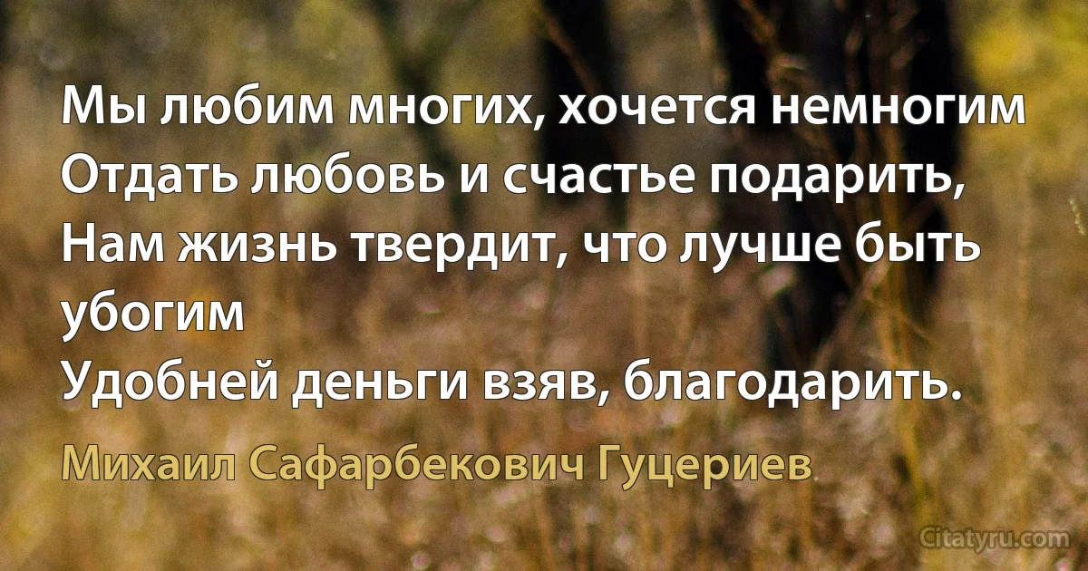 Мы любим многих, хочется немногим
Отдать любовь и счастье подарить,
Нам жизнь твердит, что лучше быть убогим
Удобней деньги взяв, благодарить. (Михаил Сафарбекович Гуцериев)