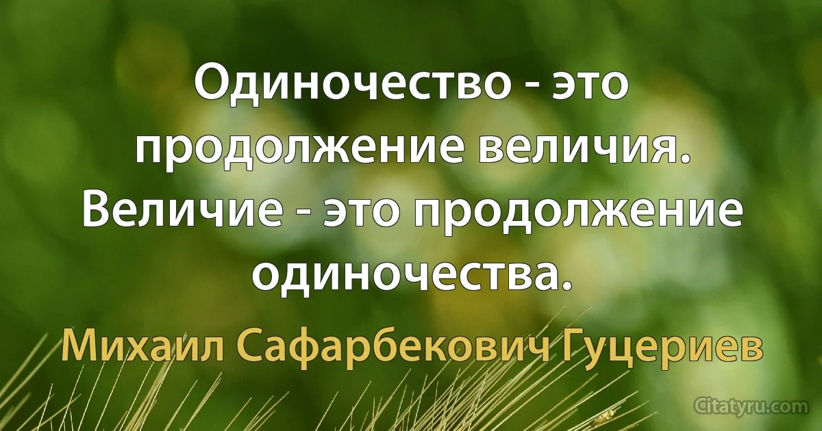 Одиночество - это продолжение величия. Величие - это продолжение одиночества. (Михаил Сафарбекович Гуцериев)