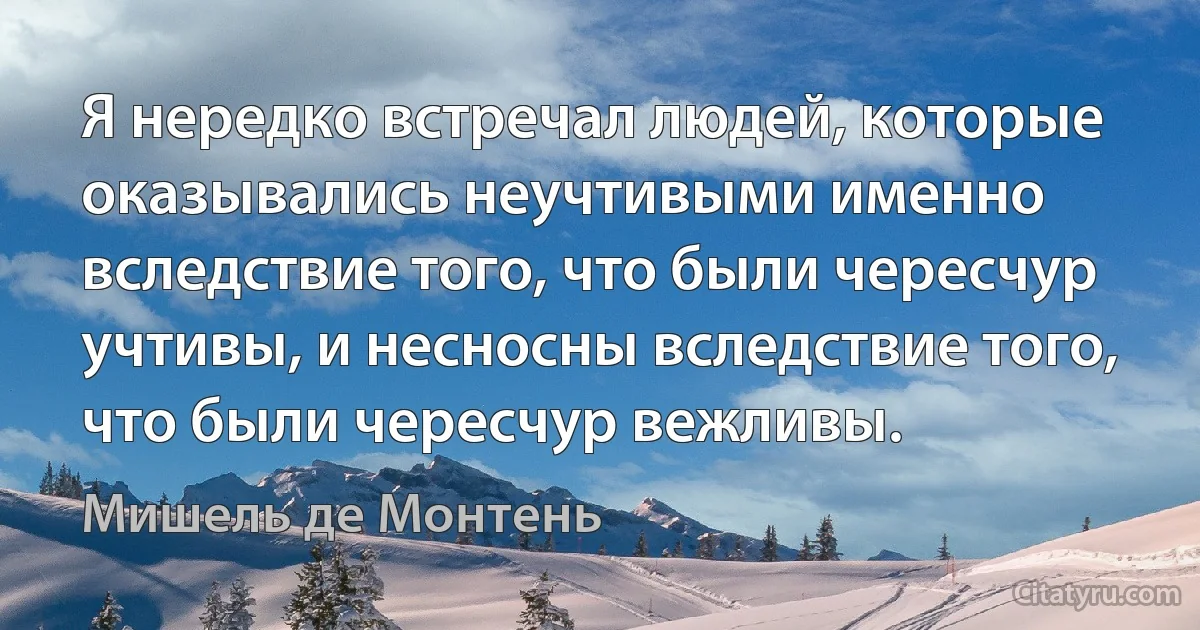 Я нередко встречал людей, которые оказывались неучтивыми именно вследствие того, что были чересчур учтивы, и несносны вследствие того, что были чересчур вежливы. (Мишель де Монтень)