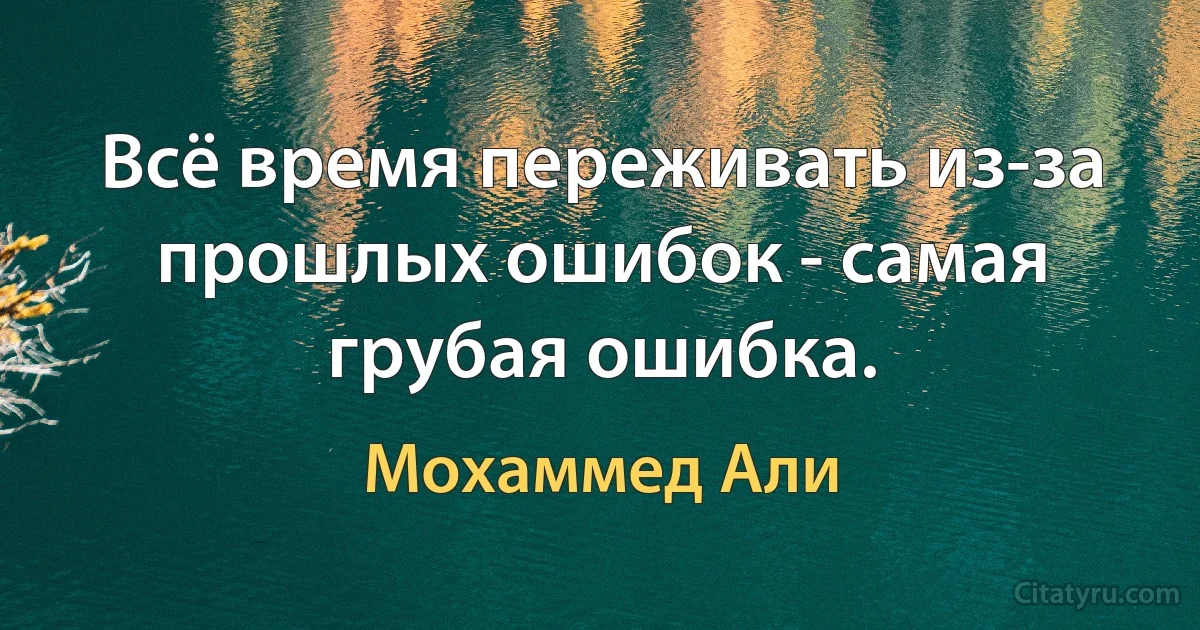 Всё время переживать из-за прошлых ошибок - самая грубая ошибка. (Мохаммед Али)