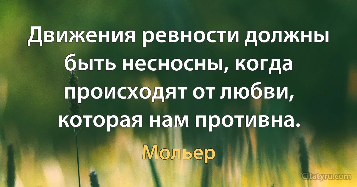 Движения ревности должны быть несносны, когда происходят от любви, которая нам противна. (Мольер)