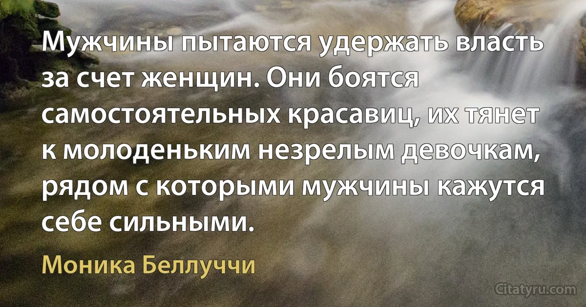 Мужчины пытаются удержать власть за счет женщин. Они боятся самостоятельных красавиц, их тянет к молоденьким незрелым девочкам, рядом с которыми мужчины кажутся себе сильными. (Моника Беллуччи)