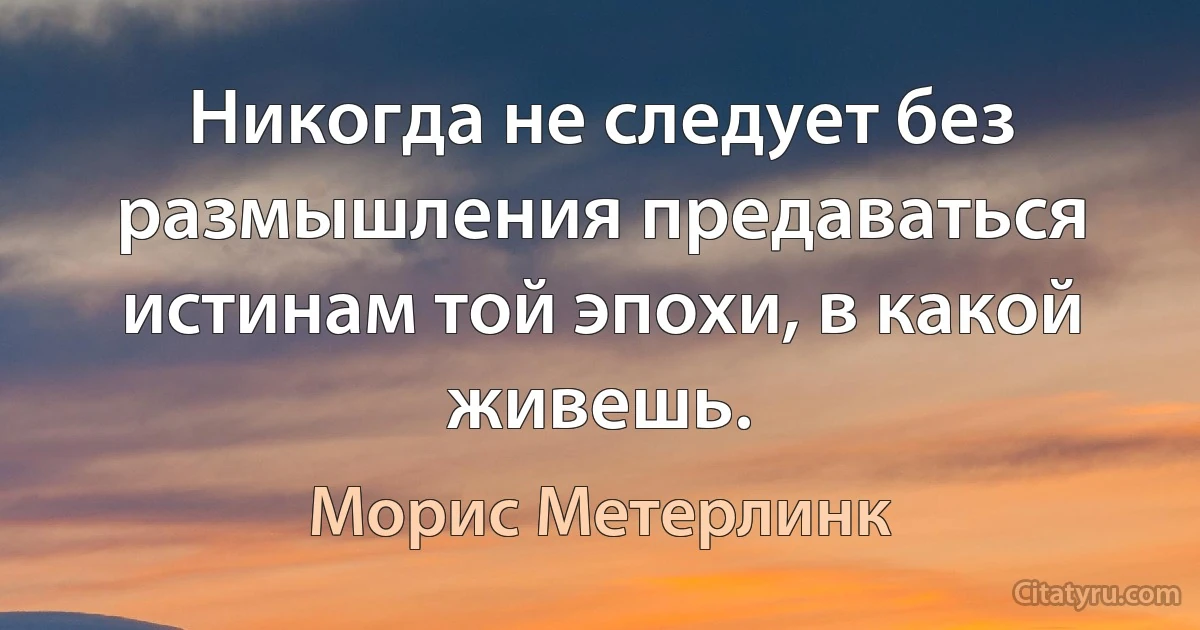 Никогда не следует без размышления предаваться истинам той эпохи, в какой живешь. (Морис Метерлинк)