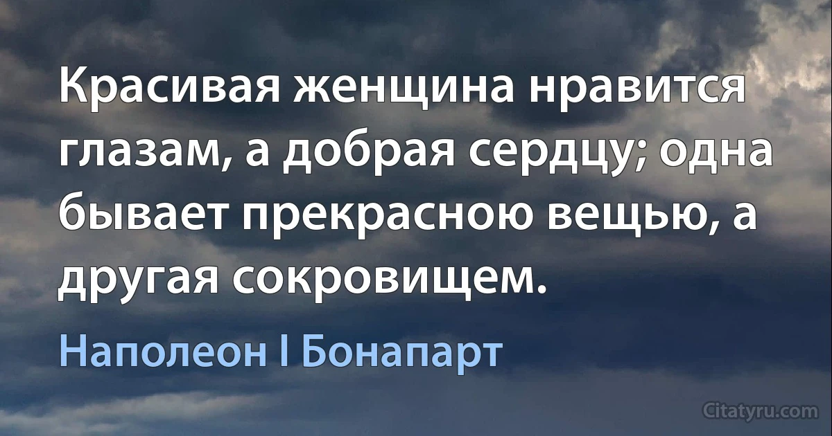 Красивая женщина нравится глазам, а добрая сердцу; одна бывает прекрасною вещью, а другая сокровищем. (Наполеон I Бонапарт)