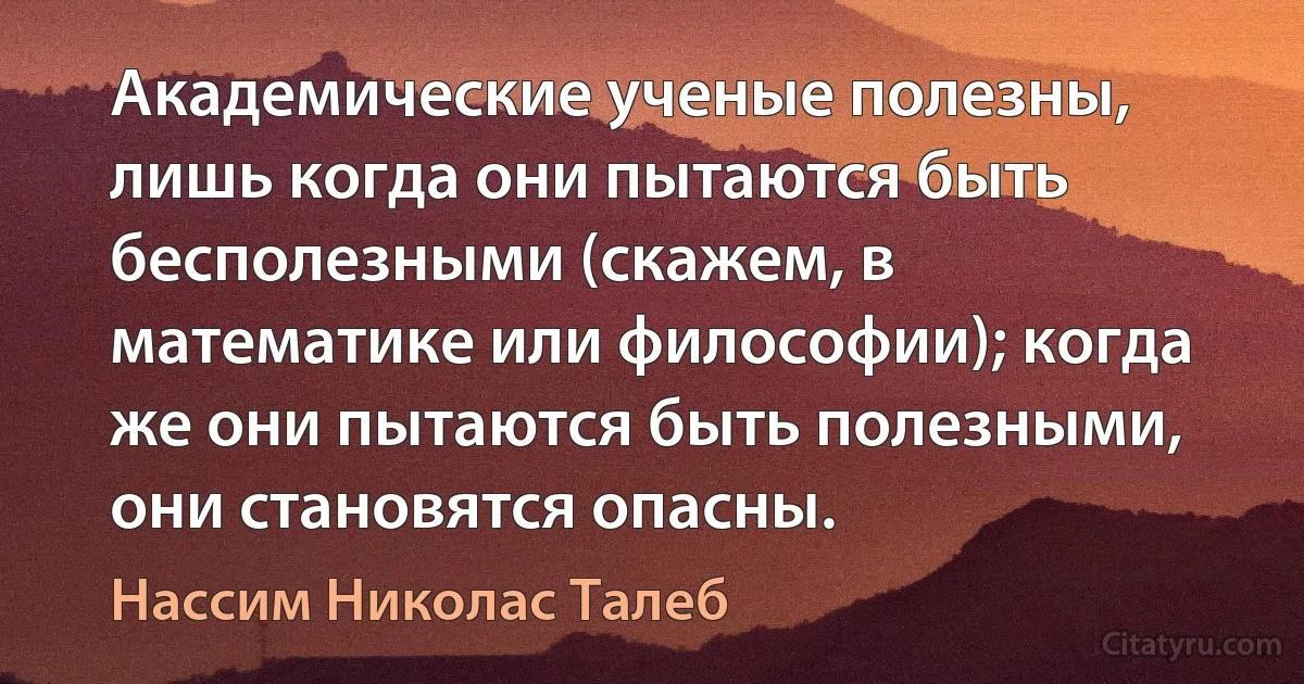 Академические ученые полезны, лишь когда они пытаются быть бесполезными (скажем, в математике или философии); когда же они пытаются быть полезными, они становятся опасны. (Нассим Николас Талеб)