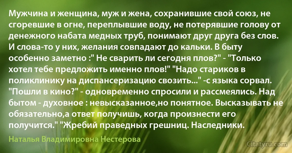 Мужчина и женщина, муж и жена, сохранившие свой союз, не сгоревшие в огне, переплывшие воду, не потерявшие голову от денежного набата медных труб, понимают друг друга без слов. И слова-то у них, желания совпадают до кальки. В быту особенно заметно :" Не сварить ли сегодня плов?" - "Только хотел тебе предложить именно плов!" "Надо стариков в поликлинику на диспансеризацию свозить..." -с языка сорвал. "Пошли в кино?" - одновременно спросили и рассмеялись. Над бытом - духовное : невысказанное,но понятное. Высказывать не обязательно,а ответ получишь, когда произнести его получится." "Жребий праведных грешниц. Наследники. (Наталья Владимировна Нестерова)