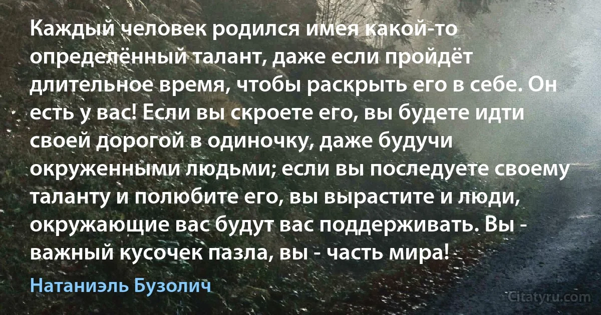 Каждый человек родился имея какой-то определённый талант, даже если пройдёт длительное время, чтобы раскрыть его в себе. Он есть у вас! Если вы скроете его, вы будете идти своей дорогой в одиночку, даже будучи окруженными людьми; если вы последуете своему таланту и полюбите его, вы вырастите и люди, окружающие вас будут вас поддерживать. Вы - важный кусочек пазла, вы - часть мира! (Натаниэль Бузолич)