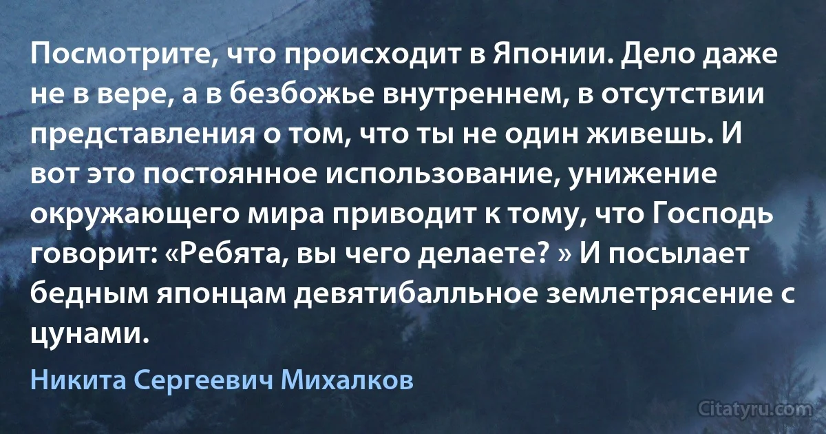 Посмотрите, что происходит в Японии. Дело даже не в вере, а в безбожье внутреннем, в отсутствии представления о том, что ты не один живешь. И вот это постоянное использование, унижение окружающего мира приводит к тому, что Господь говорит: «Ребята, вы чего делаете? » И посылает бедным японцам девятибалльное землетрясение с цунами. (Никита Сергеевич Михалков)