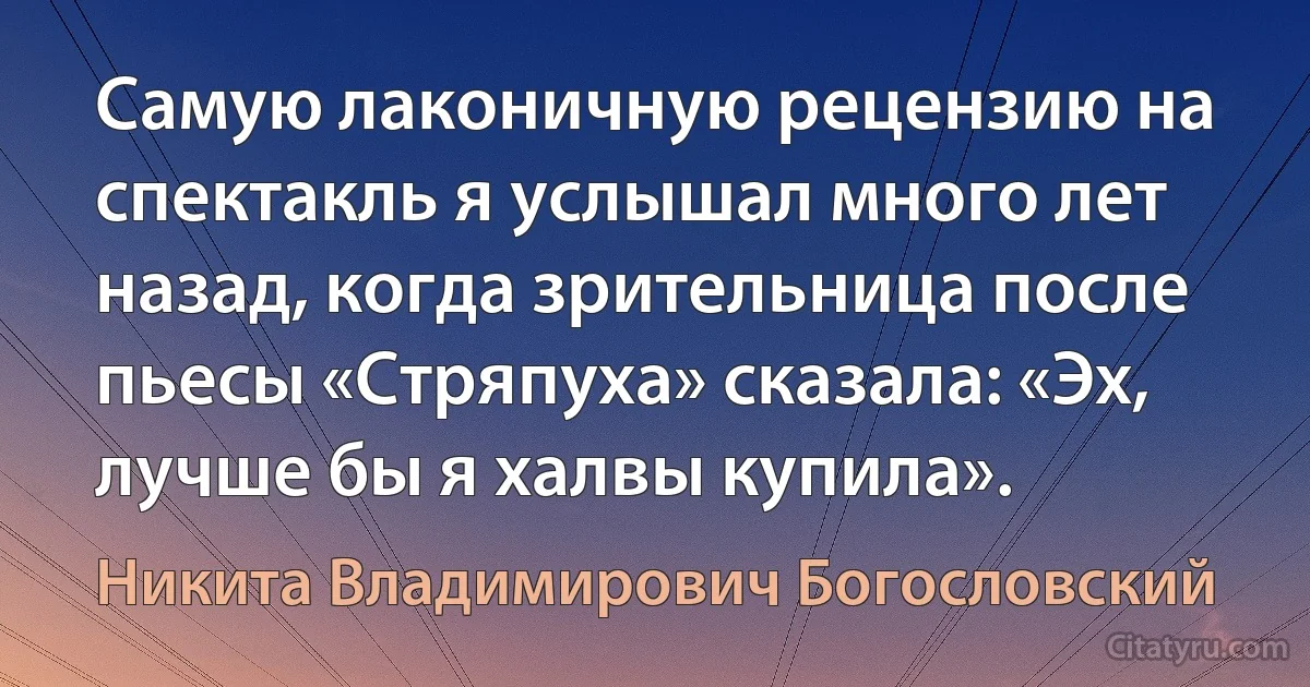 Самую лаконичную рецензию на спектакль я услышал много лет назад, когда зрительница после пьесы «Стряпуха» сказала: «Эх, лучше бы я халвы купила». (Никита Владимирович Богословский)