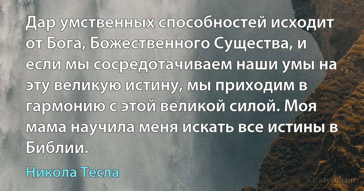 Дар умственных способностей исходит от Бога, Божественного Существа, и если мы сосредотачиваем наши умы на эту великую истину, мы приходим в гармонию с этой великой силой. Моя мама научила меня искать все истины в Библии. (Никола Тесла)