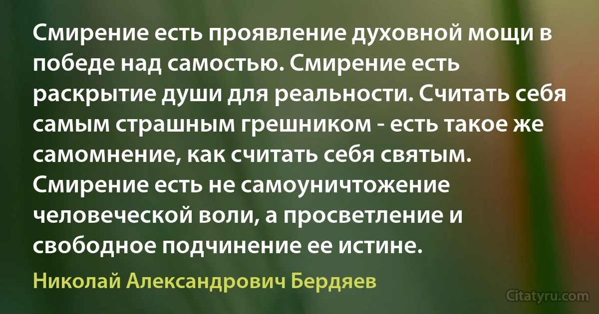 Смирение есть проявление духовной мощи в победе над самостью. Смирение есть раскрытие души для реальности. Считать себя самым страшным грешником - есть такое же самомнение, как считать себя святым. Смирение есть не самоуничтожение человеческой воли, а просветление и свободное подчинение ее истине. (Николай Александрович Бердяев)