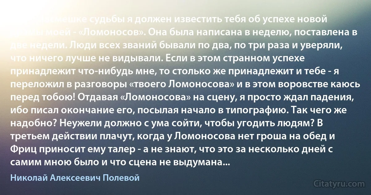 Как о насмешке судьбы я должен известить тебя об успехе новой драмы моей - «Ломоносов». Она была написана в неделю, поставлена в две недели. Люди всех званий бывали по два, по три раза и уверяли, что ничего лучше не видывали. Если в этом странном успехе принадлежит что-нибудь мне, то столько же принадлежит и тебе - я переложил в разговоры «твоего Ломоносова» и в этом воровстве каюсь перед тобою! Отдавая «Ломоносова» на сцену, я просто ждал падения, ибо писал окончание его, посылая начало в типографию. Так чего же надобно? Неужели должно с ума сойти, чтобы угодить людям? В третьем действии плачут, когда у Ломоносова нет гроша на обед и Фриц приносит ему талер - а не знают, что это за несколько дней с самим мною было и что сцена не выдумана... (Николай Алексеевич Полевой)