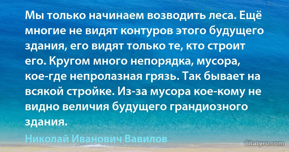 Мы только начинаем возводить леса. Ещё многие не видят контуров этого будущего здания, его видят только те, кто строит его. Кругом много непорядка, мусора, кое-где непролазная грязь. Так бывает на всякой стройке. Из-за мусора кое-кому не видно величия будущего грандиозного здания. (Николай Иванович Вавилов)