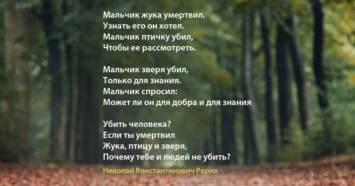 Мальчик жука умертвил.
Узнать его он хотел.
Мальчик птичку убил,
Чтобы ее рассмотреть.

Мальчик зверя убил,
Только для знания.
Мальчик спросил: 
Может ли он для добра и для знания

Убить человека?
Если ты умертвил
Жука, птицу и зверя,
Почему тебе и людей не убить? (Николай Константинович Рерих)