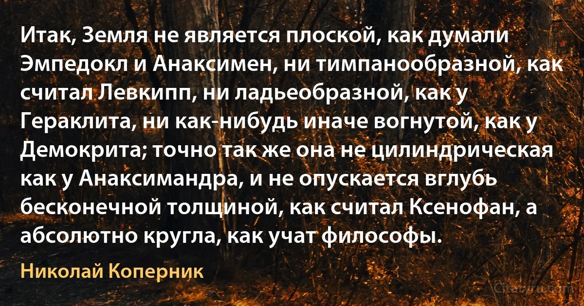 Итак, Земля не является плоской, как думали Эмпедокл и Анаксимен, ни тимпанообразной, как считал Левкипп, ни ладьеобразной, как у Гераклита, ни как-нибудь иначе вогнутой, как у Демокрита; точно так же она не цилиндрическая как у Анаксимандра, и не опускается вглубь бесконечной толщиной, как считал Ксенофан, а абсолютно кругла, как учат философы. (Николай Коперник)